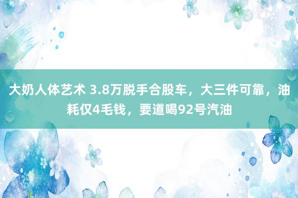 大奶人体艺术 3.8万脱手合股车，大三件可靠，油耗仅4毛钱，要道喝92号汽油