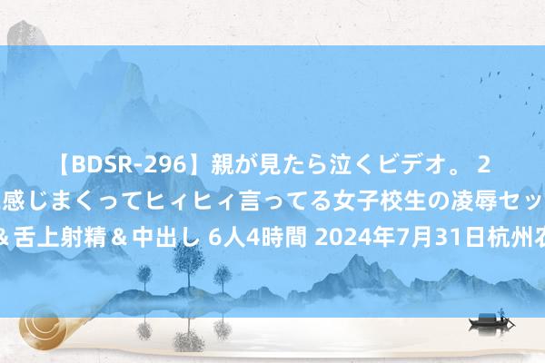 【BDSR-296】親が見たら泣くビデオ。 2 死にたくなるほど辛いのに感じまくってヒィヒィ言ってる女子校生の凌辱セックス。清楚系JKに顔射&舌上射精&中出し 6人4時間 2024年7月31日杭州农副居品物流中心南庄兜农居品批发市集价钱行情