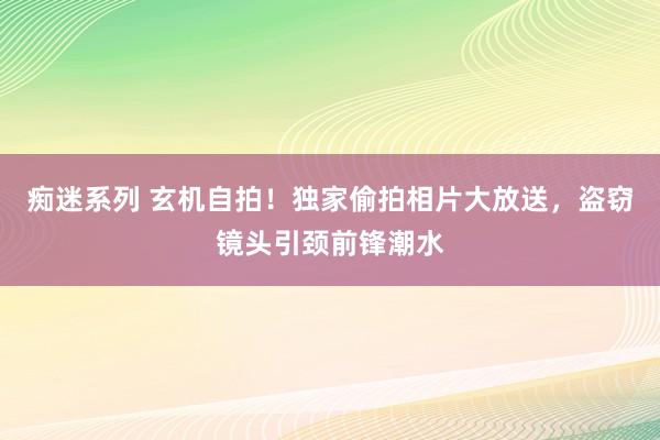 痴迷系列 玄机自拍！独家偷拍相片大放送，盗窃镜头引颈前锋潮水