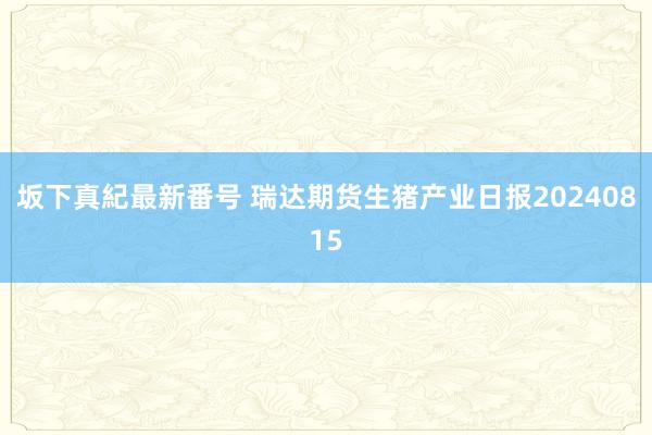 坂下真紀最新番号 瑞达期货生猪产业日报20240815
