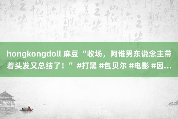 hongkongdoll 麻豆 “收场，阿谁男东说念主带着头发又总结了！” #打黑 #包贝尔 #电影 #因...