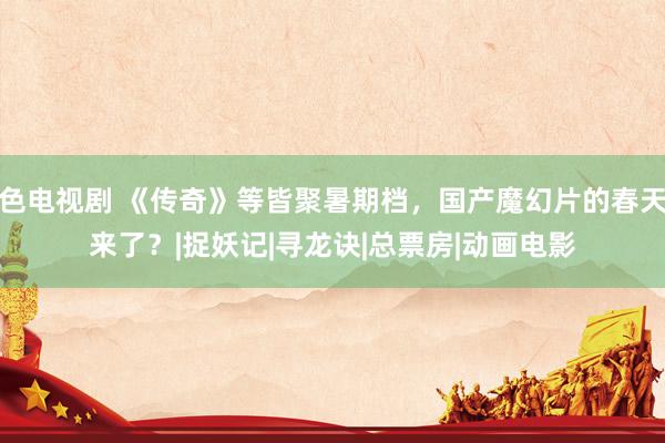 色电视剧 《传奇》等皆聚暑期档，国产魔幻片的春天来了？|捉妖记|寻龙诀|总票房|动画电影