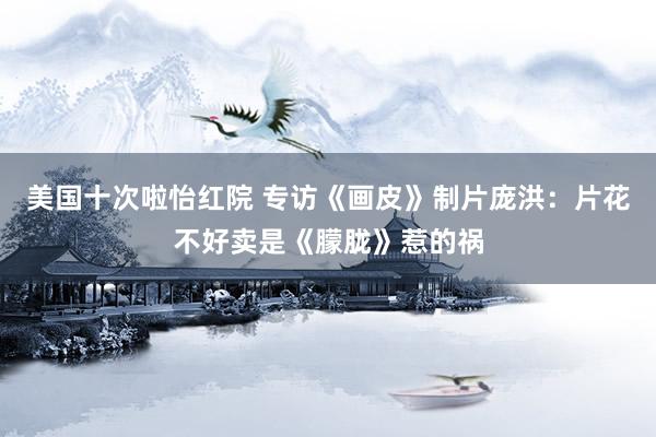 美国十次啦怡红院 专访《画皮》制片庞洪：片花不好卖是《朦胧》惹的祸