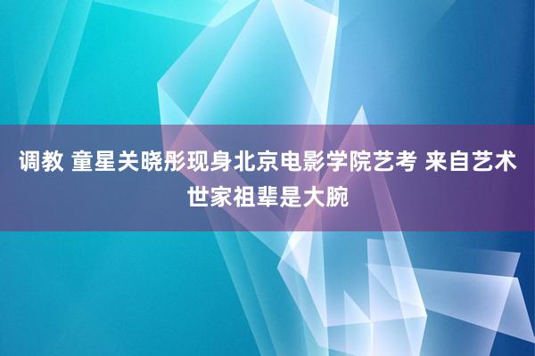 调教 童星关晓彤现身北京电影学院艺考 来自艺术世家祖辈是大腕