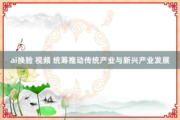 ai换脸 视频 统筹推动传统产业与新兴产业发展