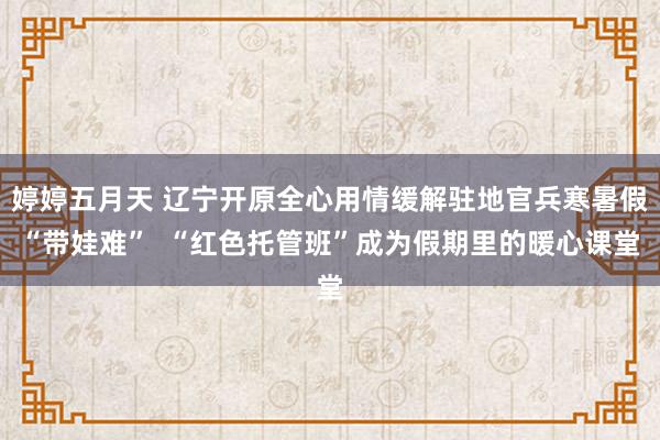 婷婷五月天 辽宁开原全心用情缓解驻地官兵寒暑假“带娃难”  “红色托管班”成为假期里的暖心课堂