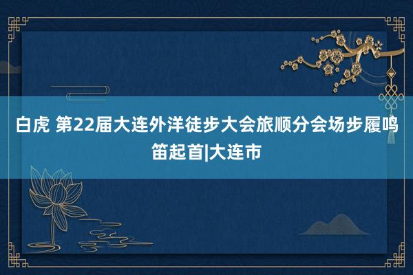 白虎 第22届大连外洋徒步大会旅顺分会场步履鸣笛起首|大连市