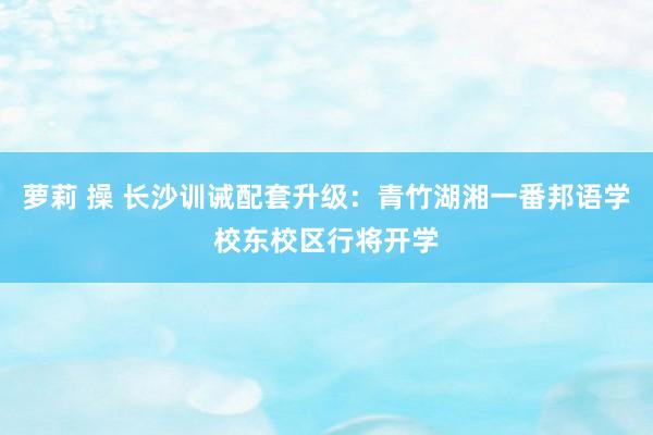 萝莉 操 长沙训诫配套升级：青竹湖湘一番邦语学校东校区行将开学