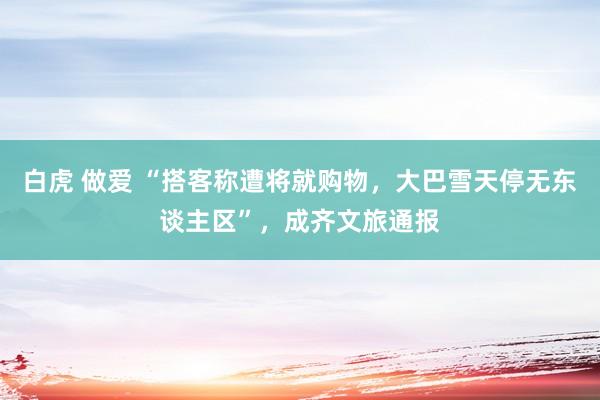 白虎 做爱 “搭客称遭将就购物，大巴雪天停无东谈主区”，成齐文旅通报