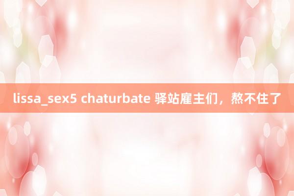lissa_sex5 chaturbate 驿站雇主们，熬不住了