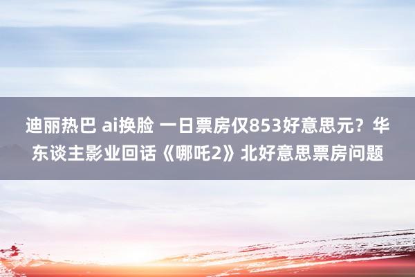 迪丽热巴 ai换脸 一日票房仅853好意思元？华东谈主影业回话《哪吒2》北好意思票房问题