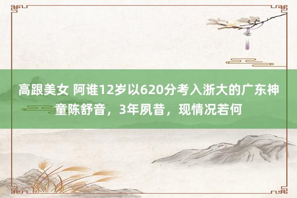 高跟美女 阿谁12岁以620分考入浙大的广东神童陈舒音，3年夙昔，现情况若何
