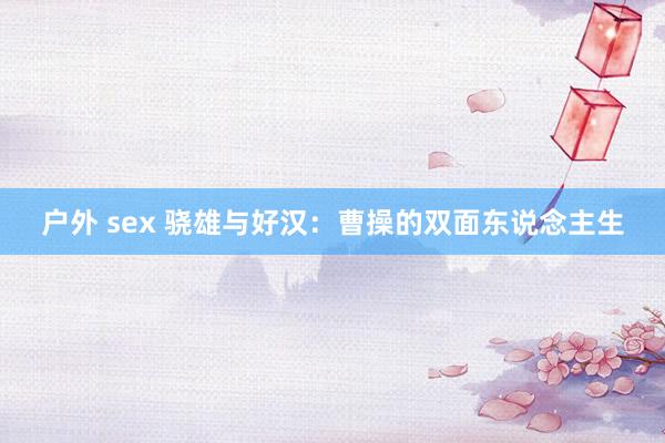 户外 sex 骁雄与好汉：曹操的双面东说念主生