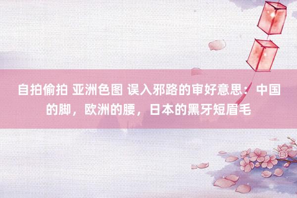 自拍偷拍 亚洲色图 误入邪路的审好意思：中国的脚，欧洲的腰，日本的黑牙短眉毛
