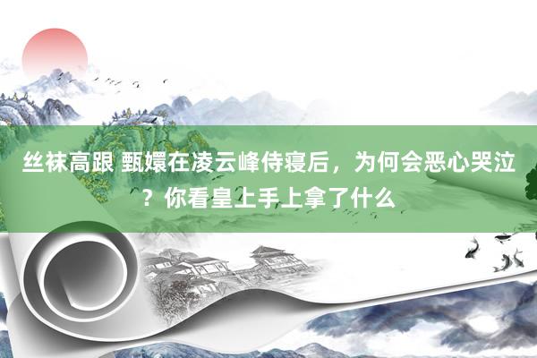 丝袜高跟 甄嬛在凌云峰侍寝后，为何会恶心哭泣？你看皇上手上拿了什么