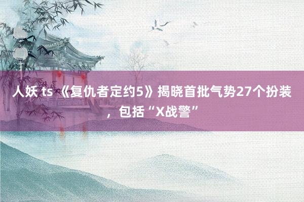 人妖 ts 《复仇者定约5》揭晓首批气势27个扮装，包括“X战警”