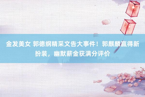 金发美女 郭德纲精采文告大事件！郭麒麟赢得新扮装，幽默薪金获满分评价