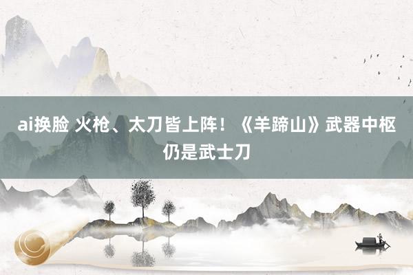 ai换脸 火枪、太刀皆上阵！《羊蹄山》武器中枢仍是武士刀