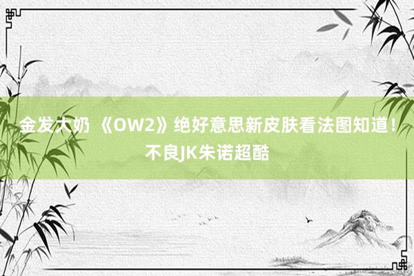 金发大奶 《OW2》绝好意思新皮肤看法图知道！不良JK朱诺超酷