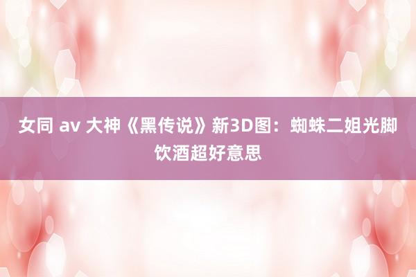女同 av 大神《黑传说》新3D图：蜘蛛二姐光脚饮酒超好意思