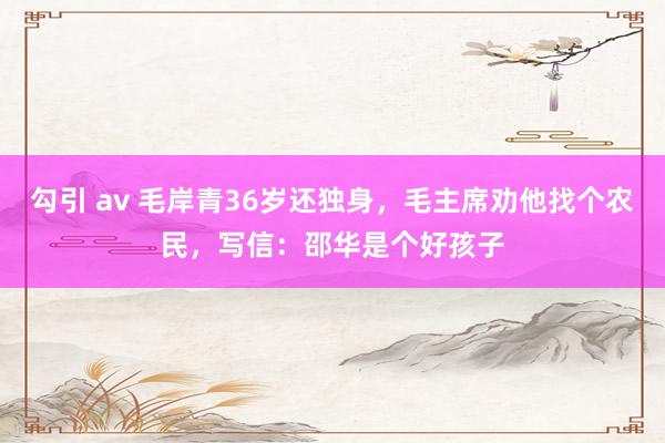 勾引 av 毛岸青36岁还独身，毛主席劝他找个农民，写信：邵华是个好孩子