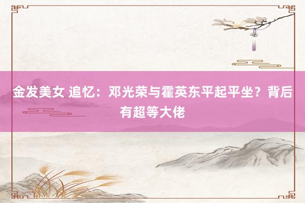 金发美女 追忆：邓光荣与霍英东平起平坐？背后有超等大佬
