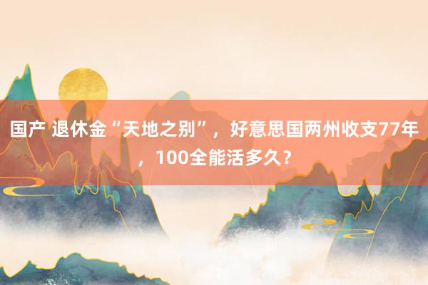 国产 退休金“天地之别”，好意思国两州收支77年，100全能活多久？