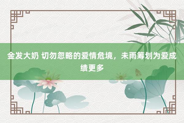 金发大奶 切勿忽略的爱情危境，未雨筹划为爱成绩更多