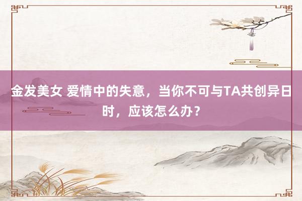 金发美女 爱情中的失意，当你不可与TA共创异日时，应该怎么办？