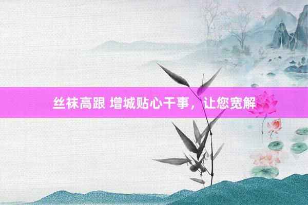 丝袜高跟 增城贴心干事，让您宽解