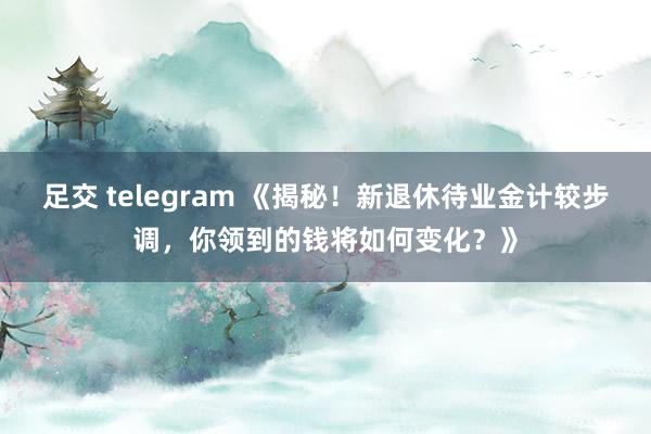 足交 telegram 《揭秘！新退休待业金计较步调，你领到的钱将如何变化？》