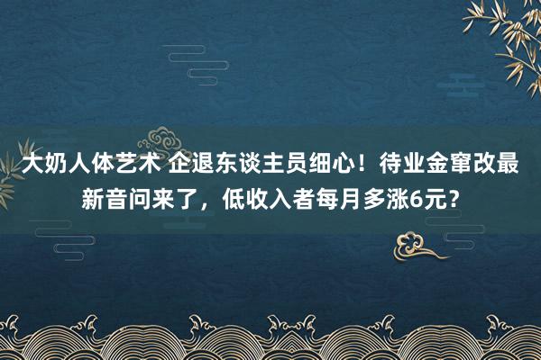 大奶人体艺术 企退东谈主员细心！待业金窜改最新音问来了，低收入者每月多涨6元？