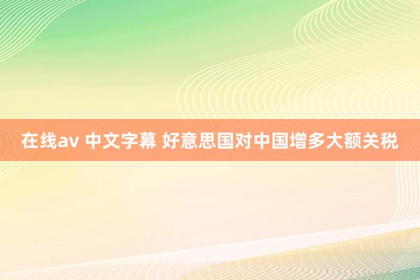 在线av 中文字幕 好意思国对中国增多大额关税