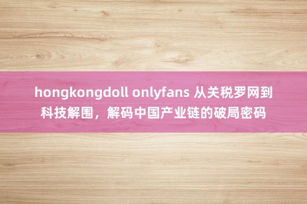 hongkongdoll onlyfans 从关税罗网到科技解围，解码中国产业链的破局密码