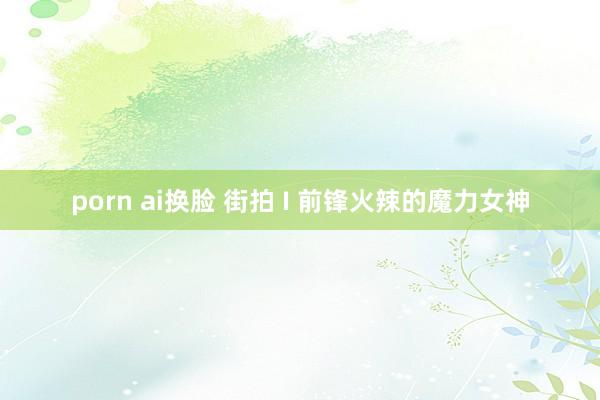 porn ai换脸 街拍 I 前锋火辣的魔力女神