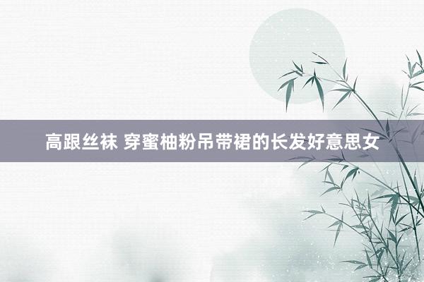 高跟丝袜 穿蜜柚粉吊带裙的长发好意思女