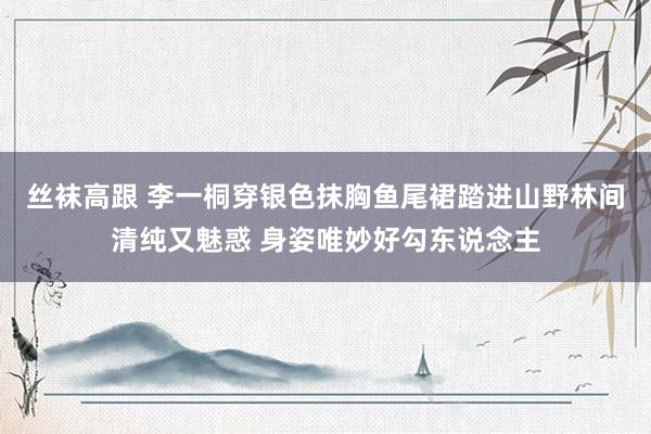 丝袜高跟 李一桐穿银色抹胸鱼尾裙踏进山野林间清纯又魅惑 身姿唯妙好勾东说念主