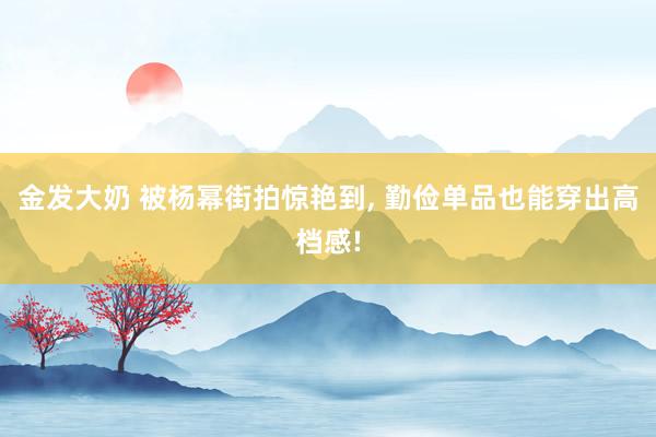 金发大奶 被杨幂街拍惊艳到， 勤俭单品也能穿出高档感!