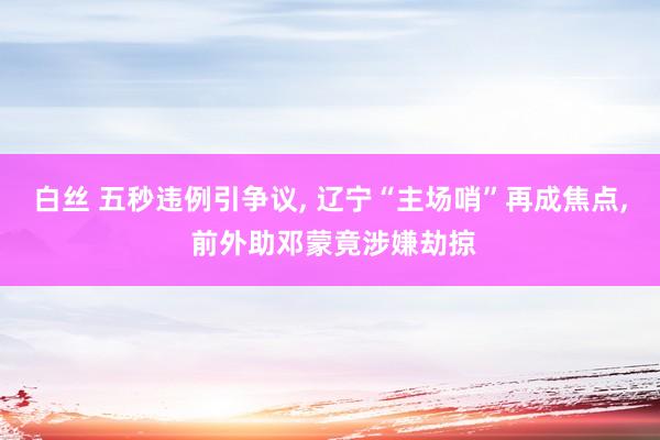 白丝 五秒违例引争议， 辽宁“主场哨”再成焦点， 前外助邓蒙竟涉嫌劫掠
