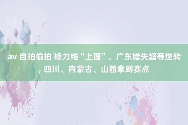 av 自拍偷拍 杨力维“上面”、广东错失超等逆转， 四川、内蒙古、山西拿到赛点