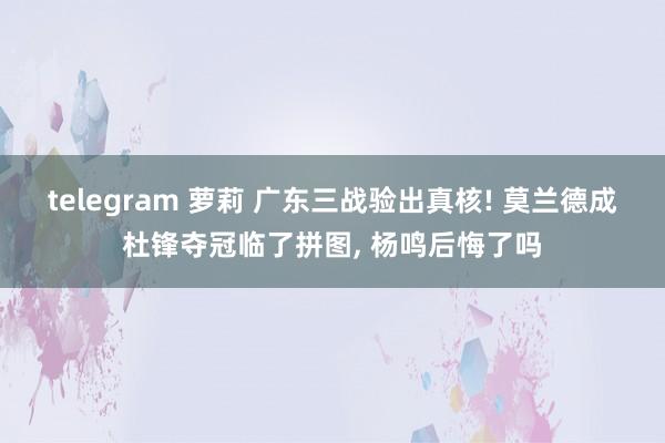 telegram 萝莉 广东三战验出真核! 莫兰德成杜锋夺冠临了拼图， 杨鸣后悔了吗