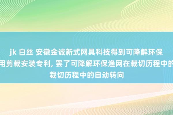 jk 白丝 安徽金诚新式网具科技得到可降解环保渔网制备用剪裁安装专利， 罢了可降解环保渔网在裁切历程中的自动转向
