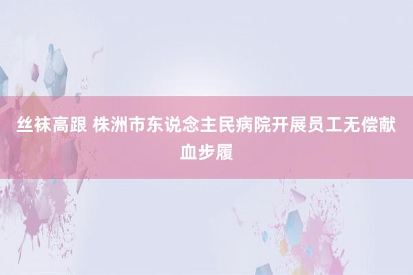 丝袜高跟 株洲市东说念主民病院开展员工无偿献血步履