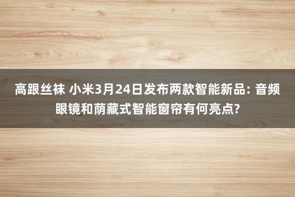 高跟丝袜 小米3月24日发布两款智能新品: 音频眼镜和荫藏式智能窗帘有何亮点?