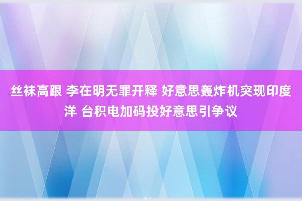 丝袜高跟 李在明无罪开释 好意思轰炸机突现印度洋 台积电加码投好意思引争议