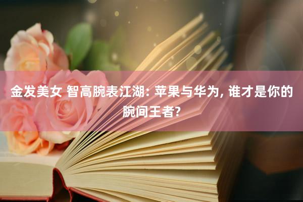 金发美女 智高腕表江湖: 苹果与华为， 谁才是你的腕间王者?