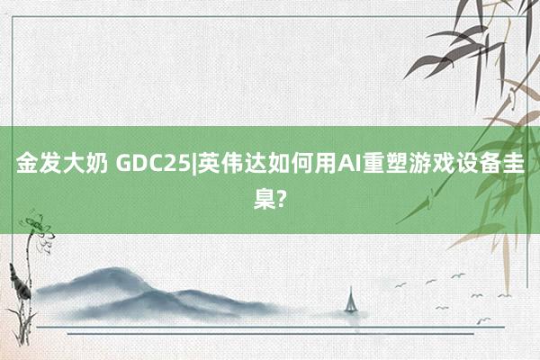 金发大奶 GDC25|英伟达如何用AI重塑游戏设备圭臬?