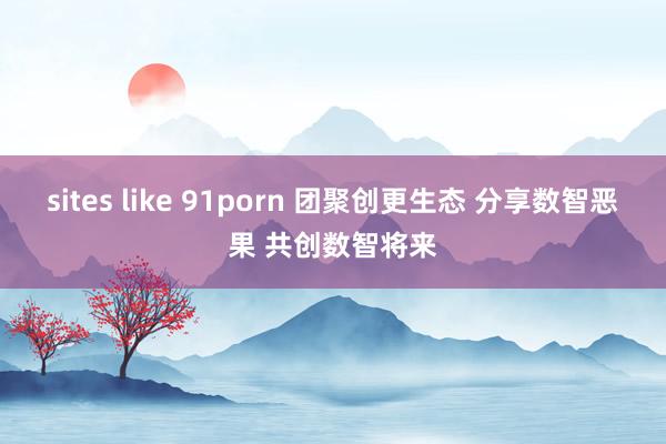 sites like 91porn 团聚创更生态 分享数智恶果 共创数智将来