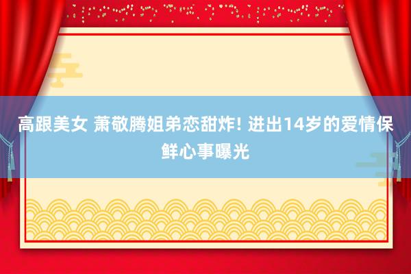 高跟美女 萧敬腾姐弟恋甜炸! 进出14岁的爱情保鲜心事曝光