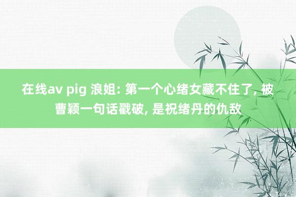 在线av pig 浪姐: 第一个心绪女藏不住了， 被曹颖一句话戳破， 是祝绪丹的仇敌